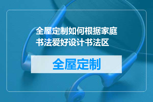 全屋定制如何根据家庭书法爱好设计书法区