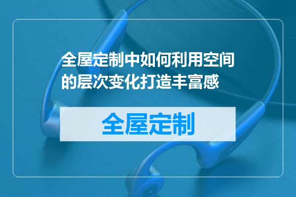 全屋定制中如何利用空间的层次变化打造丰富感