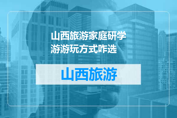 山西旅游家庭研学游游玩方式咋选