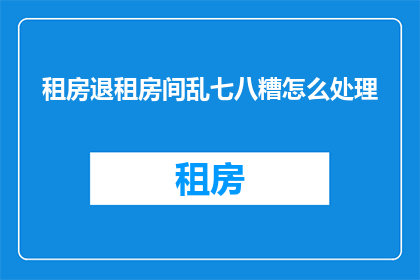 租房退租房间乱七八糟怎么处理(如何处理租房退租后房间的杂乱无章？)