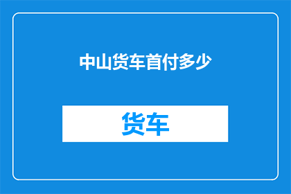 中山货车首付多少(如何计算中山地区购买货车的首付金额？)