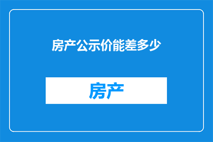 房产公示价能差多少(房产公示价与实际成交价之间的差异究竟有多大？)
