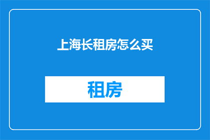 上海长租房怎么买(上海长租房购买指南：如何明智地挑选理想住所？)