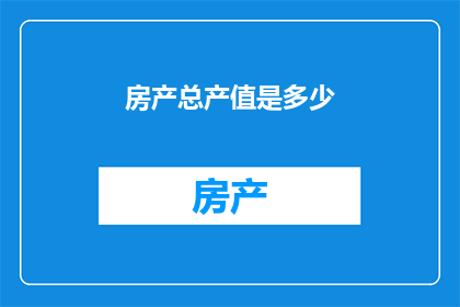 房产总产值是多少(房产产业的经济贡献究竟有多巨大？我们能否深入探讨其总产值的惊人数字？)